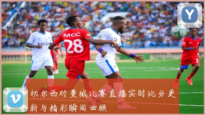 切尔西对曼城比赛直播实时比分更新与精彩瞬间回顾