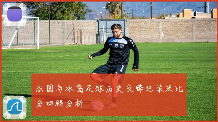 法国与冰岛足球历史交锋记录及比分回顾分析