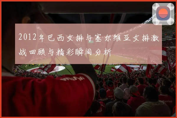 2012年巴西女排与塞尔维亚女排激战回顾与精彩瞬间分析