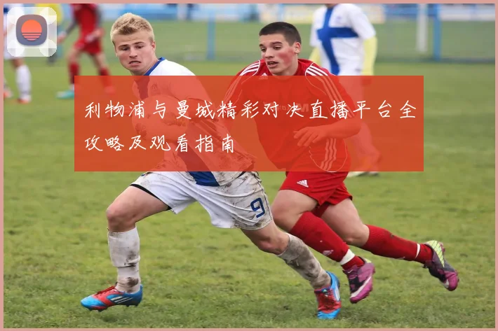 利物浦与曼城精彩对决直播平台全攻略及观看指南