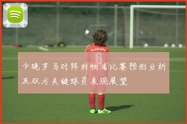 今晚罗马对阵利物浦比赛预测分析及双方关键球员表现展望